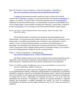 Ribas, M. Filosofía y Ciencia: Empirismo y Teoría del Aprendizaje. Disponible en:
http://www.monografias.com/trabajos/filoycienempi/filoycienempi.shml.
El trabajo que presentamos pretende, cuando más, hacer un esbozo de la relación
existente entre la filosofía y la ciencia; así como la presentación de dos teorías de aprendizaje: la
empírica y la ecléctica. En nuestra época, la Filosofía ha perdido parcelas de conocimiento a
medida que la ciencia ha tomado cuerpo y se ha desarrollado en numerosas especialidades. Pero
aun así siempre queda, y quizás quedará, un margen para especular y razonar sobre el sentido de
la vida y del universo; y es en ese margen en que el pensamiento filosófico seguirá vigente.
Rivera, J. & Torres, L. (2014). Manual Formativo Neurocoaching . Integral Coaching. Cidra,
Puerto Rico: Inédito.
Este documento inédito es utilizado como material de clase para prepararse como
neurocoaching. El mismo presenta doce módulos que llevan al futuro coach a certificarse a nivel
internacional. Los módulos están titulados como: Iniciando el viaje, Explorando el cerebro
humano, El arte y la ciencia del neurocoaching, Las creencias, El comportamiento y el
aprendizaje: una estrategia de vida, Introducción a la hipnosis ericksoniana, Comunicación no
verbal, Comunicación verbal, Andando estados poderoso, Conectando contigo y con los demás a
través de los Metaprogramas y Código de ética de la Asociación Euro.
Teduca 3. Teorias de aprendizaje. s.f. Recuperado por:
http://teduca3.wikispaces.com/6.+TABLA+COMPARATIVA
Este plan de trabajo consiste en una visión comparativa de las teorías del aprendizaje más
importantes, como son la teoría conductista, la teoría cognitiva, la teoría constructivista y la
teoría conectivista. Trataremos acerca de sus autores, características y de su aplicación.
Torres, J. F. (2012). Actitud: "La Diferencia entre ser parte del problema o ser parte de la
solucion". Puerto Rico: Jubilee I. Group, Inc.
La obra escrita por el autor Juan Cruz, Presidente de Jubilee Group titulada La Actitud…
es una oportunidad para meditar y enfrentarnos inteligentemente a la inseguridad y al sufrimiento
individual y social que se percibe en la atmósfera del momento actual -- tanto al nivel nacional
como al nivel global. La obra sugiere que la persona puede escoger la disposición actitudinal que
se asumirá ante los retos y dificultades. La invitación del autor es a ver en las crisis una
oportunidad, una incitación a reinventarnos, a eliminar las creencias personales y esquemas
mentales que distorsionan la realidad, haciéndola más temible. Las crisis no constituyen
necesariamente una derrota; más bien deben enfrentarse como un reto, como una invitación a
superarnos.
 
