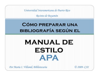 Universidad Interamericana de Puerto Rico
                         Recinto de Bayamón


           Cómo preparar una
          bibliografía según el

              manual de
                estilo
                 APA
Por María I. Villamil, Bibliotecaria                     © 2009- CAI
                                                           2009-
 