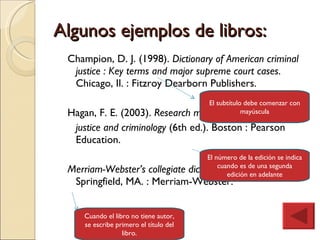 Algunos ejemplos de libros: Champion, D. J. (1998).  Dictionary of American criminal justice : Key terms and major supreme court cases . Chicago, Il. : Fitzroy Dearborn Publishers. Hagan, F. E. (2003).  Research methods in criminal justice and criminology  (6th ed.). Boston : Pearson Education. Merriam-Webster’s collegiate dictionary  (10a ed.). (1993) . Springfield, MA. : Merriam-Webster. El subtítulo debe comenzar con mayúscula El número de la edición se indica cuando es de una segunda edición en adelante Cuando el libro no tiene autor, se escribe primero el título del libro. 