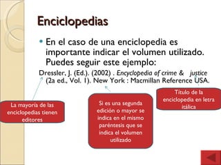 Enciclopedias En el caso de una enciclopedia es importante indicar el volumen utilizado. Puedes seguir este ejemplo: Dressler, J. (Ed.). (2002) .  Encyclopedia of crime &  justice  (2a ed., Vol. 1). New York : Macmillan Reference USA. La mayoría de las enciclopedias tienen editores Título de la enciclopedia en letra itálica Si es una segunda edición o mayor se indica en el mismo paréntesis que se indica el volumen utilizado 