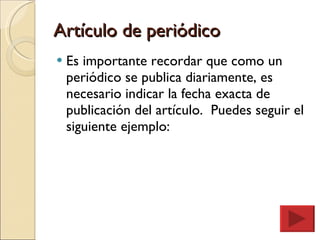 Artículo de periódico Es importante recordar que como un periódico se publica diariamente, es necesario indicar la fecha exacta de publicación del artículo.  Puedes seguir el siguiente ejemplo: 