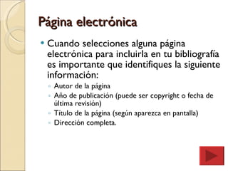 Página electrónica Cuando selecciones alguna página electrónica para incluirla en tu bibliografía es importante que identifiques la siguiente información: Autor de la página Año de publicación (puede ser copyright o fecha de última revisión) Título de la página (según aparezca en pantalla) Dirección completa. 