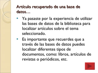 Artículo recuperado de una base de datos… Ya pasaste por la experiencia de utilizar las bases de datos de la biblioteca para localizar artículos sobre el tema seleccionado. Es importante que recuerdes que a través de las bases de datos puedes localizar diferentes tipos de documentos, como: libros, artículos de revistas o periódicos, etc. 
