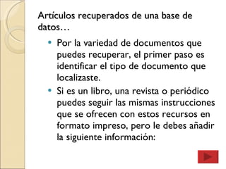 Artículos recuperados de una base de datos… Por la variedad de documentos que puedes recuperar, el primer paso es identificar el tipo de documento que localizaste. Si es un libro, una revista o periódico puedes seguir las mismas instrucciones que se ofrecen con estos recursos en formato impreso, pero le debes añadir la siguiente información: 