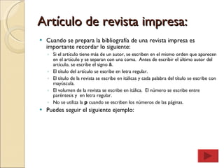Artículo de revista impresa: Cuando se prepara la bibliografía de una revista impresa es importante recordar lo siguiente: Si el artículo tiene más de un autor, se escriben en el mismo orden que aparecen en el artículo y se separan con una coma.  Antes de escribir el último autor del artículo, se escribe el signo &. El título del artículo se escribe en letra regular. El título de la revista se escribe en itálicas y cada palabra del título se escribe con mayúscula. El volumen de la revista se escribe en itálica.  El número se escribe entre paréntesis y  en letra regular. No se utiliza la  p  cuando se escriben los números de las páginas. Puedes seguir el siguiente ejemplo: 