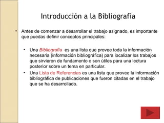 Introducción a la Bibliografía Antes de comenzar a desarrollar el trabajo asignado, es importante que puedas definir conceptos principales: Una  Bibliografía   es una lista que provee toda la información necesaria (información bibliográfica) para localizar los trabajos que sirvieron de fundamento o son útiles para una lectura posterior sobre un tema en particular. Una  Lista de Referencias  es una lista que provee la información bibliográfica de publicaciones que fueron citadas en el trabajo que se ha desarrollado. 