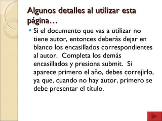 Algunos detalles al utilizar esta página… Si el documento que vas a utilizar no tiene autor, entonces deberás dejar en blanco los encasillados correspondientes al autor.  Completa los demás encasillados y presiona submit.  Si aparece primero el año, debes correjirlo, ya que, cuando no hay autor, primero se debe presentar el título.  