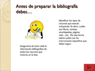 Antes de preparar la bibliografía debes… Asegurarte de tener toda la información bibliográfica de todos los recursos que incluirás en la lista. Identificar los tipos de  recursos que estarás  incluyendo. Es decir, cuáles  son libros, revistas,  enciclopedias, páginas  web…etc.  De esta forma  sabrás cuáles son las  instrucciones específicas que  debes seguir. 