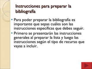Instrucciones para preparar la bibliografía Para poder preparar la bibliografía es importante que sepas cuáles son las instrucciones específicas que debes seguir. Primero se presentarán las instrucciones generales al preparar la lista y luego las instrucciones según el tipo de recurso que vayas a incluir. 