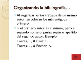 Organizando la bibliografía… Al organizar varios trabajos de un mismo autor, se colocan los más antiguos primero. Si el primero autor es el mismo, pero el segundo no, se organiza según el apellido del segundo autor. Ejemplo: Torres, L., & Cruz, F. Torres, L., & Fischer, N. 
