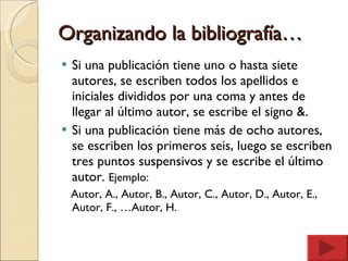 Organizando la bibliografía… Si una publicación tiene uno o hasta siete autores, se escriben todos los apellidos e iniciales divididos por una coma y antes de llegar al último autor, se escribe el signo &. Si una publicación tiene más de ocho autores, se escriben los primeros seis, luego se escriben tres puntos suspensivos y se escribe el último autor.  Ejemplo: Autor, A., Autor, B., Autor, C., Autor, D., Autor, E.,  Autor, F., …Autor, H. 