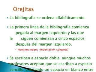 La bibliografía se ordena alfabéticamente. La primera línea de la bibliografía comienza  ….. pegada al margen izquierdo y las que le  ....  siguen comienzan a cinco espacios  ….. después del margen izquierdo.  Hanging Indent  (Indentación colgante) Se escriben a espacio doble, aunque muchos profesores aceptan que se escriban a espacio sencillo  y dejando un espacio en blanco entre una bibliografía y otra. 