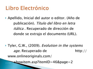 Apellido, Inicial del autor o editor. (Año de  ….. publicación).  Título del libro en letra  ….. ….. .,… itálica  . Recuperado de dirección de  ….. ….. ….. donde se  extrajo el documento (URL). Tyler, G.W., (2009).  Evolution in the systems  ….. age.  Recuperado de  ….. ….. ….. ….. http://www.onlineoriginals.com/ … ..  showitem.asp?itemID=46&page=2 