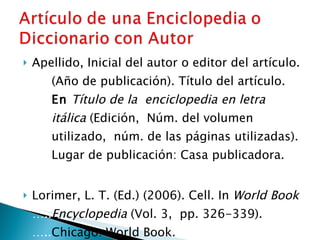 Apellido, Inicial del autor o editor del artículo.  ….. (Año de publicación). Título del artículo.  ….. En   Título de la  enciclopedia en letra  ….. itálica  (Edición,  Núm. del volumen  ….. utilizado,  núm. de las páginas utilizadas).  ….. Lugar de publicación: Casa publicadora.   Lorimer, L. T. (Ed.) (2006). Cell. In  World Book  ….. Encyclopedia  (Vol. 3,  pp. 326-339).  ….. Chicago: World Book. 