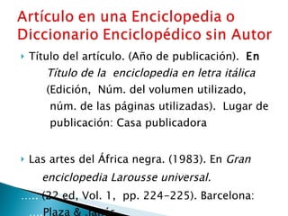 Título del artículo. (Año de publicación).  En   ….. Título de la  enciclopedia en letra itálica   ….. (Edición,  Núm. del volumen utilizado,  ….. …..  núm. de las páginas utilizadas).  Lugar de  …..  publicación: Casa publicadora   Las artes del África negra. (1983). En  Gran  … ..  enciclopedia Larousse universal. … ..  (22 ed, Vol. 1,  pp. 224-225). Barcelona:  …. Plaza & .Janés. 