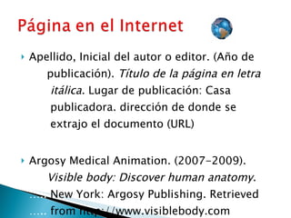 Apellido, Inicial del autor o editor. (Año de  ….. publicación).  Título de la página en letra  …..  itálica.  Lugar de publicación: Casa  ….. ….. …..  publicadora. dirección de donde se  ….. …..  extrajo el documento (URL) Argosy Medical Animation. (2007-2009).  ….. Visible body: Discover human anatomy .  …..  New York: Argosy Publishing. Retrieved  …..  from http://www.visiblebody.com 
