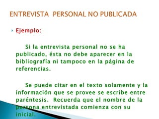 Ejemplo: Si la entrevista personal no se ha publicado, ésta no debe aparecer en la bibliografía ni tampoco en la página de referencias. Se puede citar en el texto solamente y la información que se provee se escribe entre paréntesis.  Recuerda que el nombre de la persona entrevistada comienza con su inicial. 