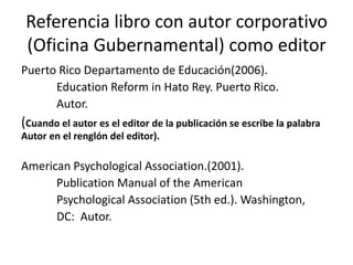 Referencia libro con autor corporativo
(Oficina Gubernamental) como editor
Puerto Rico Departamento de Educación(2006).
Education Reform in Hato Rey. Puerto Rico.
Autor.
(Cuando el autor es el editor de la publicación se escribe la palabra
Autor en el renglón del editor).
American Psychological Association.(2001).
Publication Manual of the American
Psychological Association (5th ed.). Washington,
DC: Autor.
 