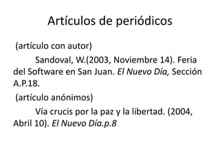 Artículos de periódicos
(artículo con autor)
Sandoval, W.(2003, Noviembre 14). Feria
del Software en San Juan. El Nuevo Día, Sección
A.P.18.
(artículo anónimos)
Vía crucis por la paz y la libertad. (2004,
Abril 10). El Nuevo Día.p.8
 