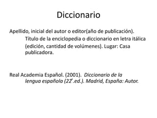 Diccionario
Apellido, inicial del autor o editor(año de publicación).
Título de la enciclopedia o diccionario en letra itálica
(edición, cantidad de volúmenes). Lugar: Casa
publicadora.
Real Academia Español. (2001). Diccionario de la
lengua española (22 ͣ.ed.). Madrid, España: Autor.
 