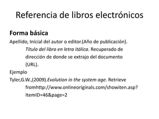 Referencia de libros electrónicos
Forma básica
Apellido, Inicial del autor o editor.(Año de publicación).
Título del libro en letra itálica. Recuperado de
dirección de donde se extrajo del documento
(URL).
Ejemplo
Tyler,G.W.,(2009).Evolution in the system age. Retrieve
fromhttp://www.onlineoriginals.com/showiten.asp?
ItemID=46&page=2
 