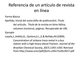 Referencia de un artículo de revista
en línea
Forma Básica
Apellido, Inicial del autor.(Año de publicación). Título
del artículo. Título de la revista en letra itálica,
volumen (número), páginas. Recuperado de URL
Ejemplo
Loyola,J.,Arbilla,G., Quitero,S.L.,E.& Bellido,AV.(2009).
Concentration of airbone trace metal in a bus
station with a high heavy-diesel fraction. Journal of the
Brazilian Chemical Society, 20(7).1343-1350. Retrived
from http://www.scier/pdf/jbchs.v20n7/a20v20n7.pdf
 