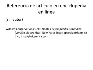 Referencia de artículo en enciclopedia
en línea
(sin autor)
Wildlife Conservation.(1999-2000). Encyclopaedia Britannica
[versión electrónica]. New YorK: Encyclopaedia Britannica
Inc., http://britannica.com
 