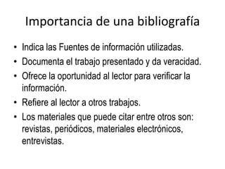 Importancia de una bibliografía
• Indica las Fuentes de información utilizadas.
• Documenta el trabajo presentado y da veracidad.
• Ofrece la oportunidad al lector para verificar la
información.
• Refiere al lector a otros trabajos.
• Los materiales que puede citar entre otros son:
revistas, periódicos, materiales electrónicos,
entrevistas.
 
