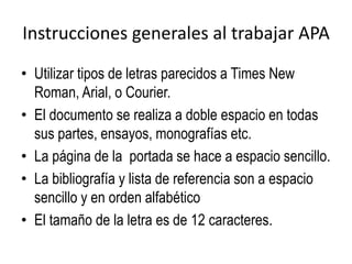 Instrucciones generales al trabajar APA
• Utilizar tipos de letras parecidos a Times New
Roman, Arial, o Courier.
• El documento se realiza a doble espacio en todas
sus partes, ensayos, monografías etc.
• La página de la portada se hace a espacio sencillo.
• La bibliografía y lista de referencia son a espacio
sencillo y en orden alfabético
• El tamaño de la letra es de 12 caracteres.
 