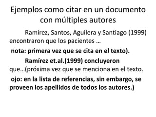 Ejemplos como citar en un documento
con múltiples autores
Ramírez, Santos, Aguilera y Santiago (1999)
encontraron que los pacientes …
nota: primera vez que se cita en el texto).
Ramírez et.al.(1999) concluyeron
que…(próxima vez que se menciona en el texto.
ojo: en la lista de referencias, sin embargo, se
proveen los apellidos de todos los autores.)
 