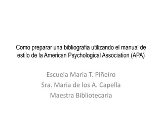 Como preparar una bibliografia utilizando el manual de
estilo de la American Psychological Association (APA)
Escuela Maria T. Piñeiro
Sra. Maria de los A. Capella
Maestra Bibliotecaria
 