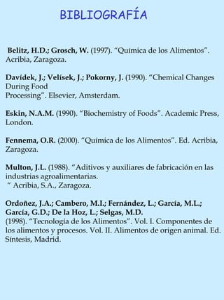BIBLIOGRAFÍA Belitz, H.D.; Grosch, W.  (1997).  “Química de los Alimentos”. Acribia, Zaragoza.   Davídek, J.; Velísek, J.; Pokorny, J.  (1990).  “Chemical Changes During Food  Processing”. Elsevier, Amsterdam.   Eskin, N.A.M.  (1990). “Biochemistry of Foods”. Academic Press, London.   Fennema, O.R.  (2000). “Química de los Alimentos”. Ed. Acribia, Zaragoza.   Multon, J.L.  (1988). “Aditivos y auxiliares de fabricación en las industrias agroalimentarias. “  Acribia, S.A., Zaragoza.   Ordoñez, J.A.; Cambero, M.I.; Fernández, L.; García, M.L.; García, G.D.; De la Hoz, L.; Selgas, M.D.   (1998). “Tecnología de los Alimentos”. Vol. I. Componentes de los alimentos y procesos. Vol. II. Alimentos de origen animal. Ed. Síntesis, Madrid.   