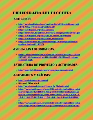 BIBLIOGRAFÍA DEL BLOGGER:
-ARTÍCULOS:
   http://www.lasallista.edu.co/fxcul/media/pdf/RevistaLimpia/vol2
   n2/PL_V2N2_71-89-bioagricultura.pdf
   http://es.wikipedia.org/wiki/Antioquia
   http://library.fes.de/pdf-files/bueros/la-energiayclima/09164.pdf
   http://es.wikipedia.org/wiki/Gas_de_efecto_invernadero
   http://es.wikipedia.org/wiki/Efecto_invernadero
   http://es.slideshare.net/ximenamontoya19/antioquia-frente-al-
   cambio-climtico-18198571

-EVIDENCIAS FOTOGRÁFICAS:
   https://www.facebook.com/groups/302738639855491/312268
   225569199/?comment_id=312494632213225&notif_t=group_
   comment_reply

-ESTRUCTURA DE PROYECTO Y ACTIVIDADES:
   http://sabertic8.blogspot.com/p/estructura-proyecto.html

-ACTIVIDADES Y ANÁLISIS:
   http://es.slideshare.net/upload
   Microsoft Office Word.
   http://www.frasecelebre.net/Frases_De_Maltrato.html
   https://www.google.com.co/search?hl=es&site=imghp&tbm=isch&
   source=hp&biw=1280&bih=576&q=ni%C3%B1os+maltratados&o
   q=Ni%C3%B1os+maltr&gs_l=img.3.0.0l10.652.2885.0.4099.13.
   12.0.1.1.0.225.1222.5j6j1.12.0...0.0...1ac.1.9.img.lRQjDA2Qrf
   o
   https://www.google.com.co/search?hl=es&site=imghp&tbm=isch&
   source=hp&biw=1280&bih=619&q=la+metamorfosis+franz+kafka
 