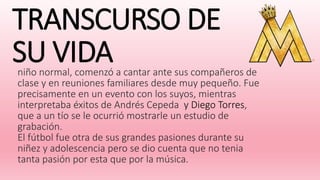 TRANSCURSO DE
SU VIDAniño normal, comenzó a cantar ante sus compañeros de
clase y en reuniones familiares desde muy pequeño. Fue
precisamente en un evento con los suyos, mientras
interpretaba éxitos de Andrés Cepeda y Diego Torres,
que a un tío se le ocurrió mostrarle un estudio de
grabación.
El fútbol fue otra de sus grandes pasiones durante su
niñez y adolescencia pero se dio cuenta que no tenia
tanta pasión por esta que por la música.
 
