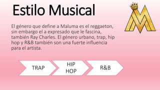 Estilo Musical
El género que define a Maluma es el reggaeton,
sin embargo el a expresado que le fascina,
también Ray Charles. El género urbano, trap, hip
hop y R&B también son una fuerte influencia
para el artista.
TRAP
HIP
HOP
R&B
 