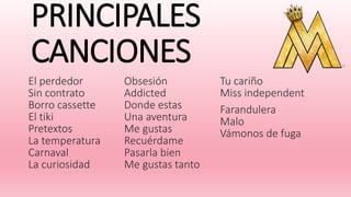 PRINCIPALES
CANCIONES
El perdedor
Sin contrato
Borro cassette
El tiki
Pretextos
La temperatura
Carnaval
La curiosidad
Obsesión
Addicted
Donde estas
Una aventura
Me gustas
Recuérdame
Pasarla bien
Me gustas tanto
Tu cariño
Miss independent
Farandulera
Malo
Vámonos de fuga
 