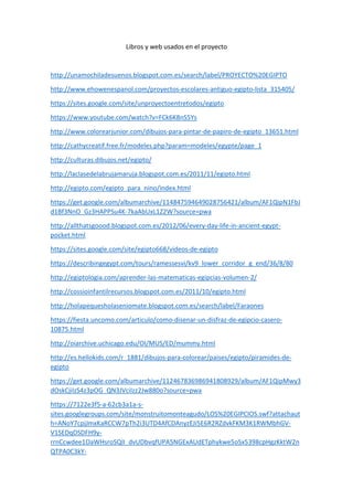 Libros y web usados en el proyecto
http://unamochiladesuenos.blogspot.com.es/search/label/PROYECTO%20EGIPTO
http://www.ehowenespanol.com/proyectos-escolares-antiguo-egipto-lista_315405/
https://sites.google.com/site/unproyectoentretodos/egipto
https://www.youtube.com/watch?v=FCk6K8nS5Ys
http://www.colorearjunior.com/dibujos-para-pintar-de-papiro-de-egipto_13651.html
http://cathycreatif.free.fr/modeles.php?param=modeles/egypte/page_1
http://culturas.dibujos.net/egipto/
http://laclasedelabrujamaruja.blogspot.com.es/2011/11/egipto.html
http://egipto.com/egipto_para_nino/index.html
https://get.google.com/albumarchive/114847594649028756421/album/AF1QipN1FbJ
d1Bf3NnO_Gz3HAPPSu4K-7kaAbUxL1Z2W?source=pwa
http://allthatsgoood.blogspot.com.es/2012/06/every-day-life-in-ancient-egypt-
pocket.html
https://sites.google.com/site/egipto668/videos-de-egipto
https://describingegypt.com/tours/ramessesvi/kv9_lower_corridor_g_end/36/8/80
http://egiptologia.com/aprender-las-matematicas-egipcias-volumen-2/
http://cossioinfantilrecursos.blogspot.com.es/2011/10/egipto.html
http://holapequesholaseniomate.blogspot.com.es/search/label/Faraones
https://fiesta.uncomo.com/articulo/como-disenar-un-disfraz-de-egipcio-casero-
10875.html
http://oiarchive.uchicago.edu/OI/MUS/ED/mummy.html
http://es.hellokids.com/r_1881/dibujos-para-colorear/paises/egipto/piramides-de-
egipto
https://get.google.com/albumarchive/112467836986941808929/album/AF1QipMwy3
dOskCjiIzS4z3pOG_QN3JVciIzz2Jw880o?source=pwa
https://7122e3f5-a-62cb3a1a-s-
sites.googlegroups.com/site/monstruitomonteagudo/LOS%20EGIPCIOS.swf?attachaut
h=ANoY7cpjJmxKaRCCW7pTh2i3UTD4AfCDAnyzEJi5E6R2RZdvkFKM3K1RWMbhGV-
V1SEDqDSDFH9y-
rrnCcwdee1OaWHsroSQII_dvUDbvqfUPA5NGExAUdETphykwe5oSx5398cpHgzKktW2n
QTPA0C3kY-
 