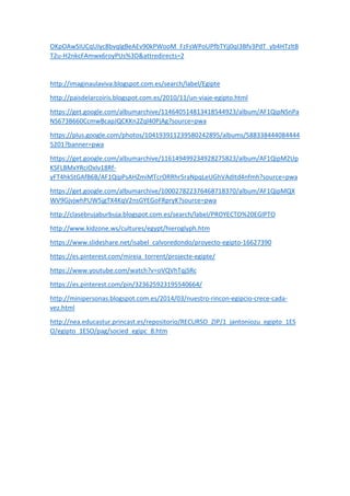 OKpOAwSIUCqUIyc8bvqlgBeAEv90kPWooM_FzFsWPoUPfbTYjj0qI3Bfv3PdT_yb4HTzltB
T2u-H2nkcFAmwx6royPUs%3D&attredirects=2
http://imaginaulaviva.blogspot.com.es/search/label/Egipte
http://paisdelarcoiris.blogspot.com.es/2010/11/un-viaje-egipto.html
https://get.google.com/albumarchive/114640514813418544923/album/AF1QipNSnPa
NS673B660CcmwBcapJQCKKn2Zql40PjAg?source=pwa
https://plus.google.com/photos/104193911239580242895/albums/588338444084444
5201?banner=pwa
https://get.google.com/albumarchive/116149499234928275823/album/AF1QipM2Up
KSFLBMxYRciOxIv18Rf-
yFT4hkStGAfB6B/AF1QipPsAHZmiMTcrORRhr5raNpqLeUGhVAdItd4nfmh?source=pwa
https://get.google.com/albumarchive/100027822376468718370/album/AF1QipMQX
WV9GjvjwhPUW5jgTX4KqV2nsGYEGoFRpryK?source=pwa
http://clasebrujaburbuja.blogspot.com.es/search/label/PROYECTO%20EGIPTO
http://www.kidzone.ws/cultures/egypt/hieroglyph.htm
https://www.slideshare.net/isabel_calvoredondo/proyecto-egipto-16627390
https://es.pinterest.com/mireia_torrent/projecte-egipte/
https://www.youtube.com/watch?v=oVQVhTqjSRc
https://es.pinterest.com/pin/323625923195540664/
http://minipersonas.blogspot.com.es/2014/03/nuestro-rincon-egipcio-crece-cada-
vez.html
http://nea.educastur.princast.es/repositorio/RECURSO_ZIP/1_jantoniozu_egipto_1ES
O/egipto_1ESO/pag/socied_egipc_8.htm
 