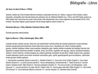 Bibliografía - Libros
Zer ikusi, ha ikasi (4 liburu + DVDa)

Getxoko Udalak eta Uribe Kostako Mankomunitateak sustatutako ekimena da. Helburu nagusia Uribe Kostako ondare
linguistiko, etnografiko eta kulturala batzea eta aztertzea izan da. Material didaktiko hau, 4 liburu eta DVD batek osatzen du.
Alde batetik Haur hezkuntza eta Lehen hezkuntzako ziklo bakoitzerako liburu bana argitaratu da eta bestetik DVDa. DVD
honetan, liburuetan dagoen guztia jasotzen da eta kopiak egiteko aukera ematen du.

Katramila (liburua + CDa), Bizkaiko Urtxintxa Eskola, 2009

Goizetik gauerako abesti-jolasak.

Egizu lo (liburua + CDa), hainbat egile, Elkar, 2005

Lotarako kantak, lotarako ipuinak. Disko eta urte ezberdinetan hainbat artista eta ahotsek grabaturiko euskal sehaska-
kantarik esanguratsuenak eskaintzen dituen bildumarik osoena duzu. Hautaketa zein edizio musikala egiteko
garaian, hainbat irizpideren arteko zubia eraikitzen ahalegindu gara: batetik artistiko-musikalak eta katalogo historiko bati
dagozkion ikuspegi historikoak bestetik, tonalitate, ahots, eta artista, aspaldiko zein egungo, askoren presentzia kateatua
eskainiz. Horren ondorioz, emaitza atsegina da, erabat sujerentea suertatzen da eta lehen notatik amaiera arte, pasadizo
musikal adierazkor bezain samurretan amoltsuki kulunkatzen gaitu, izpiritu gaiztoengandik gure loa babestuz, zilborrezko
amets gozotan kiribildu gaitezen.
1.- Egunsentiko ametsetan (Benito Lertxundi) 2.- Altxalilia (Oskorri) 3.- Gure haur honen (Olatz Zugasti) 4.- Haur baten
beharra (Oskorri) 5.- Lo kanta (Amaia Zubiria) 6.- Haurra sehaskatxoan (Urretxindorrak) 7.- Naiari (Imanol) 8.- Amaren
bularra "sehaska kanta" (Niko Etxart) 9.- Haurtxoa sehaskan (Aritzak) 10.- Ttun-kurrun-kuttun (Jon Bergaretxe / Julen
Lekuona) 11.- Loa-loa ttuntturrun (Lurdes Iriondo / Xabier Lete) 12.- Haurra egizu lotto-lotto (Olatz Zugasti) 13.- Haur kanta
II-III (Imanol) 14.- Iluna denerako (Benito Lertxundi) 15.- Loa-loa (Haizea) 16.- Sehaska kanta (Imanol)                       2
 
