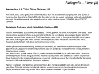Bibliografía – Libros (II)
Axa mixa zilarra, J. M. "Txiliku" Olaizola, Elkarlanean, 2000

Alde batetik, kontu, kantu, igarkizun eta jolasen bilduma da liburu hau. Badira bertan 200 igarkizunetik gora, ipuinetik bi
hamarreko, bost dozena kanta, hogei bat hitz-joko, dozenatxo luze bat aho-korapilo eta jolas eta bitxikeriatik eskukada bat
edo beste. Baina bilduma ez ezik, jolas egiteko liburua izan nahiko luke liburu honek, EUSKARAZ JOLAS EGITEKO
LIBURUA.

Begira begira. Tradizioaren leihotik, hainbat idazle, Elkarlanean, 2006

Tradizioa transmisioa da. Euskal literaturaren tradizioa, —ipuinak, poemak, hitz-jokoak, hizkuntzarekin jolas egitea— altxor
kultural eskerga, gureganaino heldu da, guregana transmititu da, eta, horrenbestez, gaurko idazleei dagokie altxor hori
aberastea, transmisio katea eten ez dadin. Tradizioaren literatur balioa, noski, ez da mugatzen ipuin jakin batzuk, poema
jakin batzuk, hizkuntz jolas jakin batzuk behin eta berriz errepikatzera, osatu eta aberastu beharreko altxor bat da.
Tradizioak, zentzu horretan, hartu behar ditu transmisio-modu berriak.

Hemen agertzen diren idazleak oso ongi jabearazi gaituzte horretaz, eta beren lanaren bidez erakutsi digute bidea.
BEGIRA-BEGIRA, tradizioaren leihotik izenburuak berak ideia hori jasotzen du, tradizioaren leihotik begiratu, transmisio-
bideari jarraipena emateko.
Hala, liburu honetan, ipuinek, poemek, hizkuntz jolas eta bestelako baliabideek badute tradizioaren usaina, baina arnas
berrituta apaindu eta apailatu dizkigute gure haur literaturako punta-puntako zortzi idazle hauek. Eta bide bat proposatu
digute literatur sorkuntza jorratzeko.Literatur pieza miresgarriak eskaintzeaz gainera, liburu hau altxor bat da. Baina ez da
hori bakarrik, bide erakusle baita haur literaturaren bilakaeran.

Aipamen berezia egin behar zaio Elena Odriozolaren lanari. Bere marrazkiak ez baitira soilik eder, eta hala dira ezbairik
gabe, Elena Odriozolak, tradizioari leiho berriak irekitzeko arrasto horretan sarturik, bere-bereak diren irudimenaren
hegalak, eta edertasunaren eta gustuaren finezia erantsi dizkie testu literarioei. Txapela kentzekoa.                           3
 