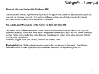 Bibliografía – Libros (III)
Mintzo naiz isilik, Juan Kruz Igerabide, Elkarlanean, 2001

Urte askotan zehar landu eta esperimentatutako igarkizunak dira: egileak berak sortutakoak. Ez dira zail-zailak, baina ezta
errazegiak ere; pentsarazi egiten dute.Horiek osatzeko, dedukzioa, metafora eta antzekotasuna erabili dira nagusiki.
Igarkizunen erritmoa eta ukitu poetikoa ere asko zaindu ditu egileak.

Nire gorputza, Jabier Muguruza eta hainbat musikari eta idazle, Mara Mara, 2005

Lan honetan, Juan Kruz Igerabide idazlearen poemak biltzen dira, gorputz atalei buruzkoak. Poema horiek Muguruzak
berak musikatu ditu eta hainbat umek abestu dituzte. "Nire gorputza" helduek eginiko diskoa da, baina haurrek haurrentzat
abestuta. Kalitate-konpromiso bat dago bertan, belaunaldi batek bestearekin hartzen duena, testua eta musika ulertzeko
modu berezi bat transmititzeko.
Pop musika, reaggea, rock & rolla... lan alaia, dinamikoa eta sorpresaz beterik.

Gipuzkoako Urtxintxa Eskolak euskaraz jolasteko proposamen berri bat plazaratu du: Txantxariak - Euskal Jolasen
Bilduma 4 DVD-CD-Liburuxka. Argitalpen honetan abesteko eta dantzatzeko 24 proposamen agertzen dira.




                                                                                                                              4
 