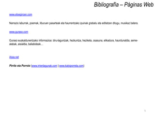 Bibliografía – Páginas Web
www.etxegiroan.com

Narrazio laburrak, poemak, liburuen pasarteak eta haurrentzako ipuinak grabatu eta editatzen ditugu, musikaz batera.

www.guraso.com

Guraso euskaldunentzako informazioa: diru-laguntzak, hezkuntza, heziketa, osasuna, elikadura, haurdunaldia, seme-
alabak, aisialdia, baliabideak…



Aisia.net

Pirritx eta Porrotx (www.irrienlagunak.com | www.katxiporreta.com)




                                                                                                                       5
 