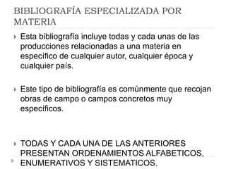 BIBLIOGRAFÍA ESPECIALIZADA POR
MATERIA
 Esta bibliografía incluye todas y cada unas de las
producciones relacionadas a una materia en
específico de cualquier autor, cualquier época y
cualquier país.
 Este tipo de bibliografía es comúnmente que recojan
obras de campo o campos concretos muy
específicos.
 TODAS Y CADA UNA DE LAS ANTERIORES
PRESENTAN ORDENAMIENTOS ALFABETICOS,
ENUMERATIVOS Y SISTEMATICOS.
 