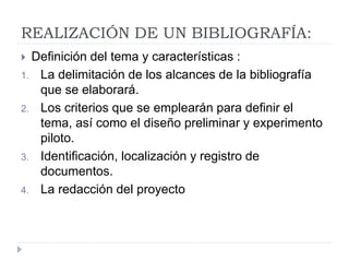 REALIZACIÓN DE UN BIBLIOGRAFÍA:
 Definición del tema y características :
1. La delimitación de los alcances de la bibliografía
que se elaborará.
2. Los criterios que se emplearán para definir el
tema, así como el diseño preliminar y experimento
piloto.
3. Identificación, localización y registro de
documentos.
4. La redacción del proyecto
 