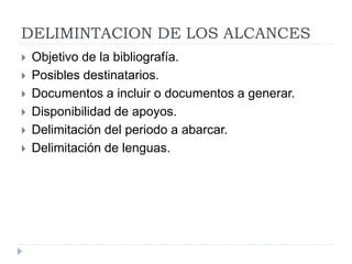 DELIMINTACION DE LOS ALCANCES
 Objetivo de la bibliografía.
 Posibles destinatarios.
 Documentos a incluir o documentos a generar.
 Disponibilidad de apoyos.
 Delimitación del periodo a abarcar.
 Delimitación de lenguas.
 