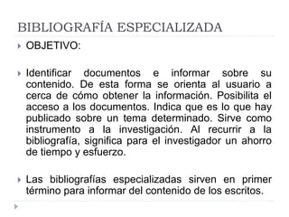 BIBLIOGRAFÍA ESPECIALIZADA
 OBJETIVO:
 Identificar documentos e informar sobre su
contenido. De esta forma se orienta al usuario a
cerca de cómo obtener la información. Posibilita el
acceso a los documentos. Indica que es lo que hay
publicado sobre un tema determinado. Sirve como
instrumento a la investigación. Al recurrir a la
bibliografía, significa para el investigador un ahorro
de tiempo y esfuerzo.
 Las bibliografías especializadas sirven en primer
término para informar del contenido de los escritos.
 
