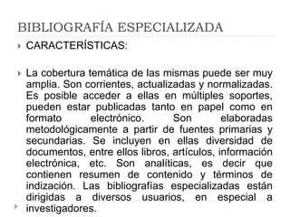 BIBLIOGRAFÍA ESPECIALIZADA
 CARACTERÍSTICAS:
 La cobertura temática de las mismas puede ser muy
amplia. Son corrientes, actualizadas y normalizadas.
Es posible acceder a ellas en múltiples soportes,
pueden estar publicadas tanto en papel como en
formato electrónico. Son elaboradas
metodológicamente a partir de fuentes primarias y
secundarias. Se incluyen en ellas diversidad de
documentos, entre ellos libros, artículos, información
electrónica, etc. Son analíticas, es decir que
contienen resumen de contenido y términos de
indización. Las bibliografías especializadas están
dirigidas a diversos usuarios, en especial a
investigadores.
 