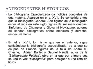 ANTECEDENTES HISTÓRICOS
 La Bibliografía Especializada da noticias concretas de
una materia. Aparece en el s. XVII. Se consolida antes
que la Bibliografía General. Son figuras de la bibliografía
especializada en este siglo dignas de ser mencionadas:
Sinforiano de Champier y Giovanni Nevizzano, autores
de sendas bibliografías sobre medicina y derecho,
respectivamente.
 En el s. XVIII, lo mismo que en el anterior, sigue
cultivándose la bibliografía especializada, de la que se
ocupan en Francia figuras de la talla de André du
Chesne, Adrian Baillet y Gabriel Naudé, autor de la
“Bibliographía Política”, obra en la que por primera vez
se usa la voz “bibliografía” para designar a una lista de
libros
 