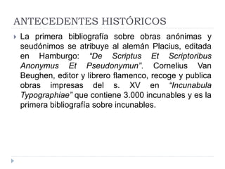 ANTECEDENTES HISTÓRICOS
 La primera bibliografía sobre obras anónimas y
seudónimos se atribuye al alemán Placius, editada
en Hamburgo: “De Scriptus Et Scriptoribus
Anonymus Et Pseudonymun”. Cornelius Van
Beughen, editor y librero flamenco, recoge y publica
obras impresas del s. XV en “Incunabula
Typographiae” que contiene 3.000 incunables y es la
primera bibliografía sobre incunables.
 