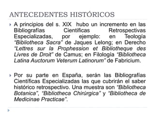 ANTECEDENTES HISTÓRICOS
 A principios del s. XIX hubo un incremento en las
Bibliografías Científicas Retrospectivas
Especializadas, por ejemplo: en Teología
“Bibliotheca Sacra” de Jaques Lelong; en Derecho
“Lettres sur la Prophession et Bibliotheque des
Livres de Droit” de Camus; en Filología “Bibliotheca
Latina Auctorum Veterum Latinorum” de Fabricium.
 Por su parte en España, serán las Bibliografías
Científicas Especializadas las que cubrirán el saber
histórico retrospectivo. Una muestra son “Bibliotheca
Botanica”, “Bibliotheca Chirúrgica” y “Bibliotheca de
Medicinae Practicae”.
 